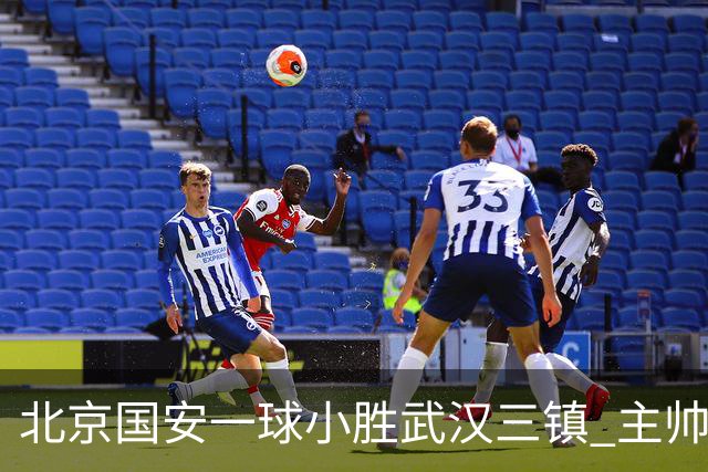 北京国安一球小胜武汉三镇 主帅：球员还需要做得更聪明一些