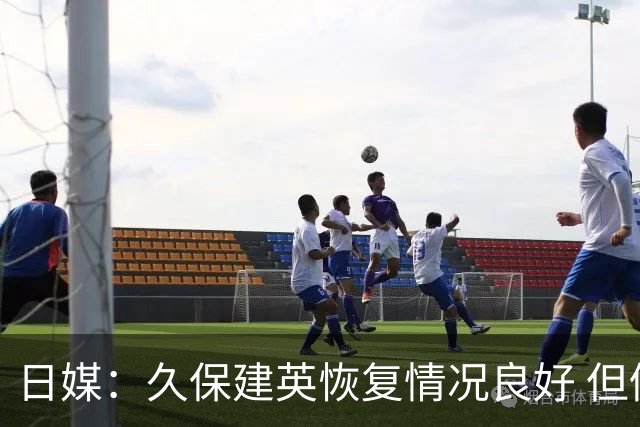日媒：久保建英恢复情况良好 但仍或缺席与巴西的淘汰赛